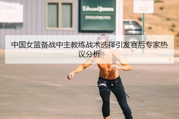 中国女篮备战中主教练战术选择引发赛后专家热议分析